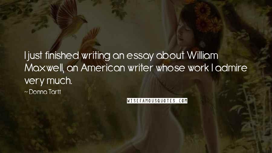 Donna Tartt Quotes: I just finished writing an essay about William Maxwell, an American writer whose work I admire very much.