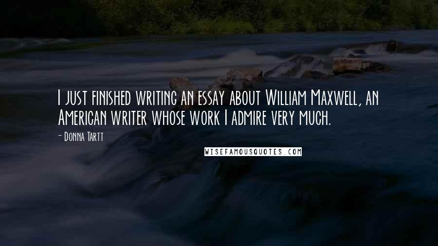 Donna Tartt Quotes: I just finished writing an essay about William Maxwell, an American writer whose work I admire very much.