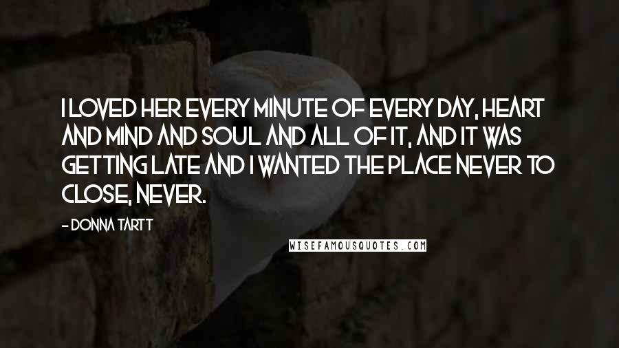 Donna Tartt Quotes: I loved her every minute of every day, heart and mind and soul and all of it, and it was getting late and I wanted the place never to close, never.