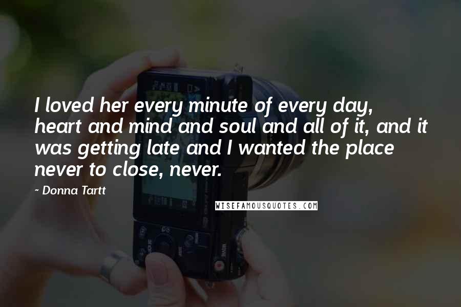 Donna Tartt Quotes: I loved her every minute of every day, heart and mind and soul and all of it, and it was getting late and I wanted the place never to close, never.