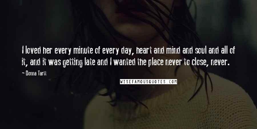 Donna Tartt Quotes: I loved her every minute of every day, heart and mind and soul and all of it, and it was getting late and I wanted the place never to close, never.