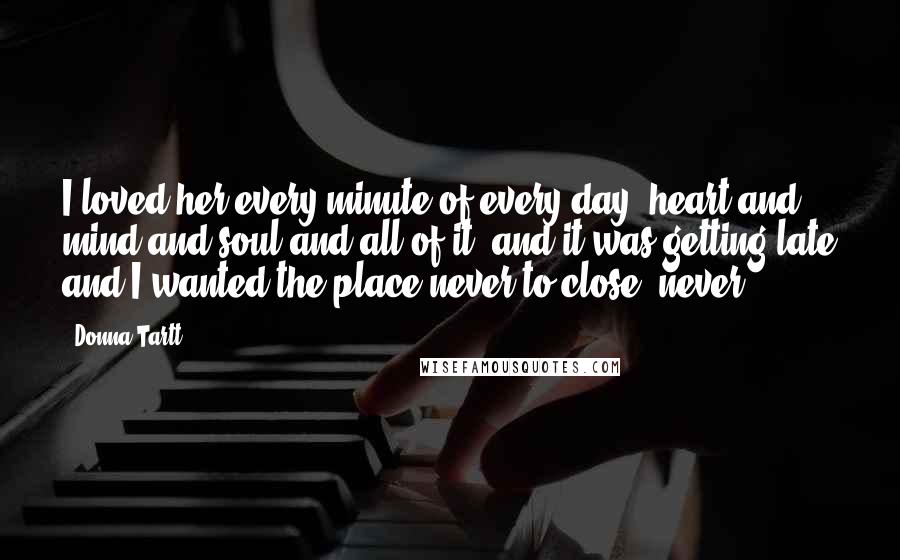 Donna Tartt Quotes: I loved her every minute of every day, heart and mind and soul and all of it, and it was getting late and I wanted the place never to close, never.