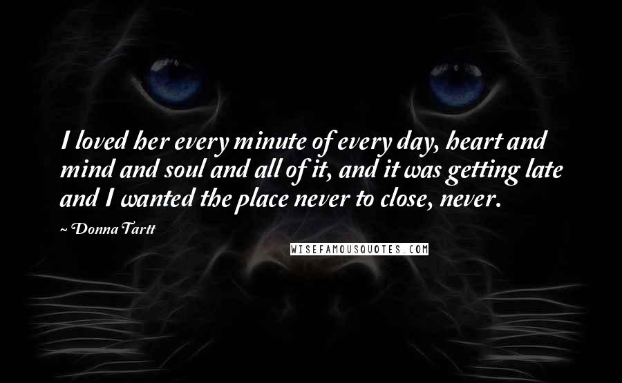 Donna Tartt Quotes: I loved her every minute of every day, heart and mind and soul and all of it, and it was getting late and I wanted the place never to close, never.