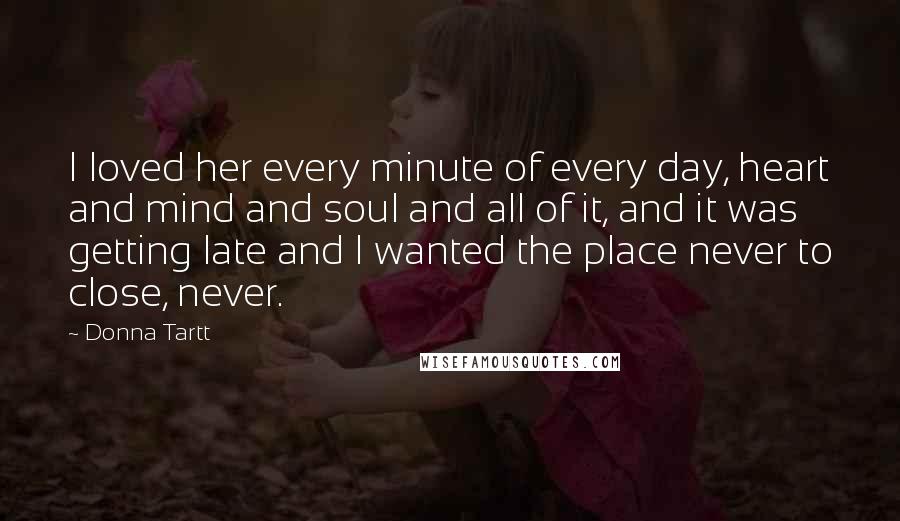 Donna Tartt Quotes: I loved her every minute of every day, heart and mind and soul and all of it, and it was getting late and I wanted the place never to close, never.