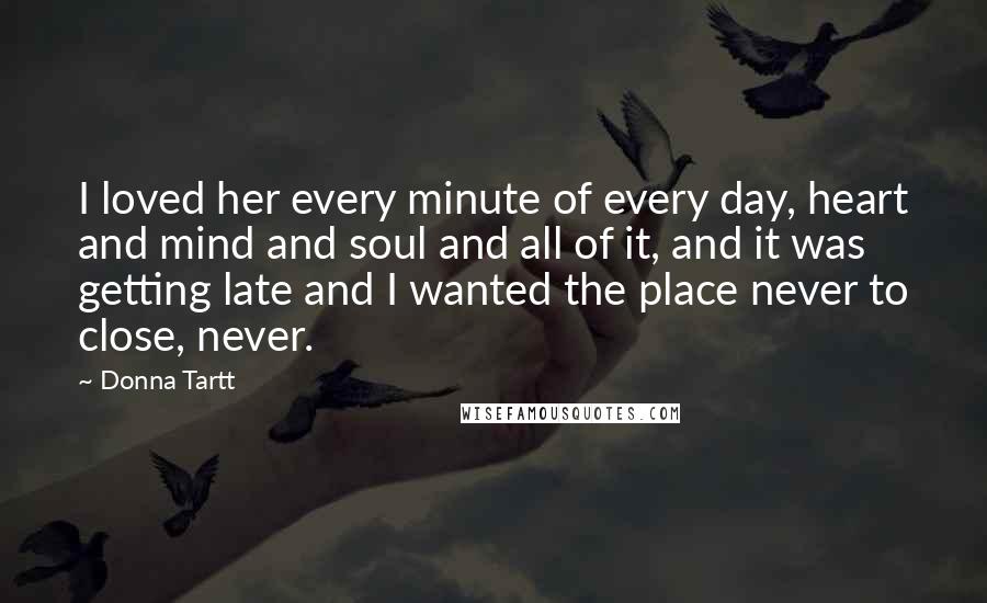 Donna Tartt Quotes: I loved her every minute of every day, heart and mind and soul and all of it, and it was getting late and I wanted the place never to close, never.