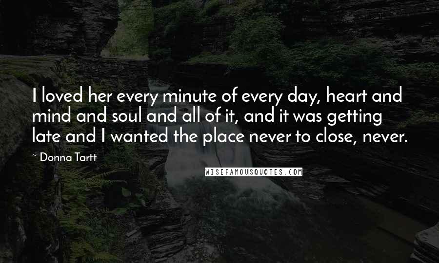 Donna Tartt Quotes: I loved her every minute of every day, heart and mind and soul and all of it, and it was getting late and I wanted the place never to close, never.