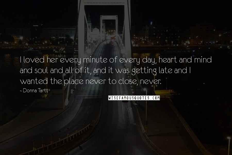 Donna Tartt Quotes: I loved her every minute of every day, heart and mind and soul and all of it, and it was getting late and I wanted the place never to close, never.