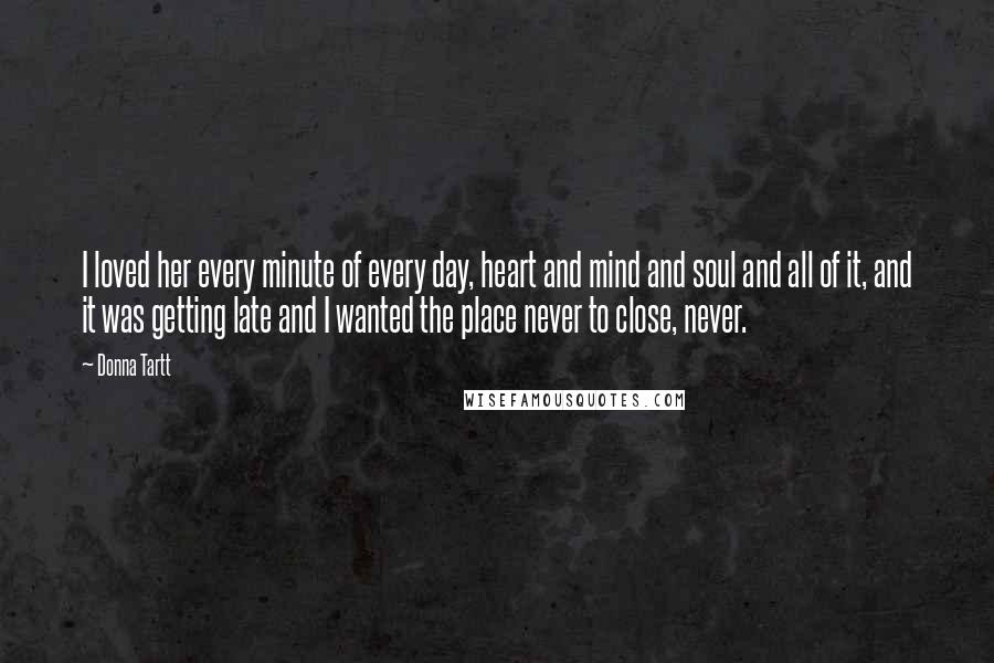 Donna Tartt Quotes: I loved her every minute of every day, heart and mind and soul and all of it, and it was getting late and I wanted the place never to close, never.