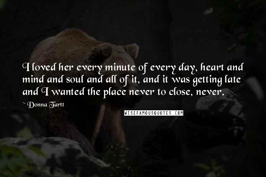 Donna Tartt Quotes: I loved her every minute of every day, heart and mind and soul and all of it, and it was getting late and I wanted the place never to close, never.