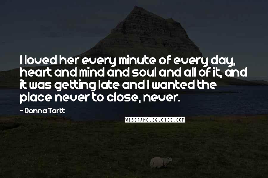 Donna Tartt Quotes: I loved her every minute of every day, heart and mind and soul and all of it, and it was getting late and I wanted the place never to close, never.