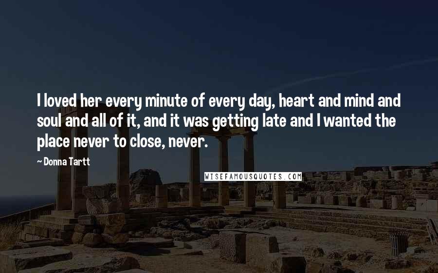 Donna Tartt Quotes: I loved her every minute of every day, heart and mind and soul and all of it, and it was getting late and I wanted the place never to close, never.