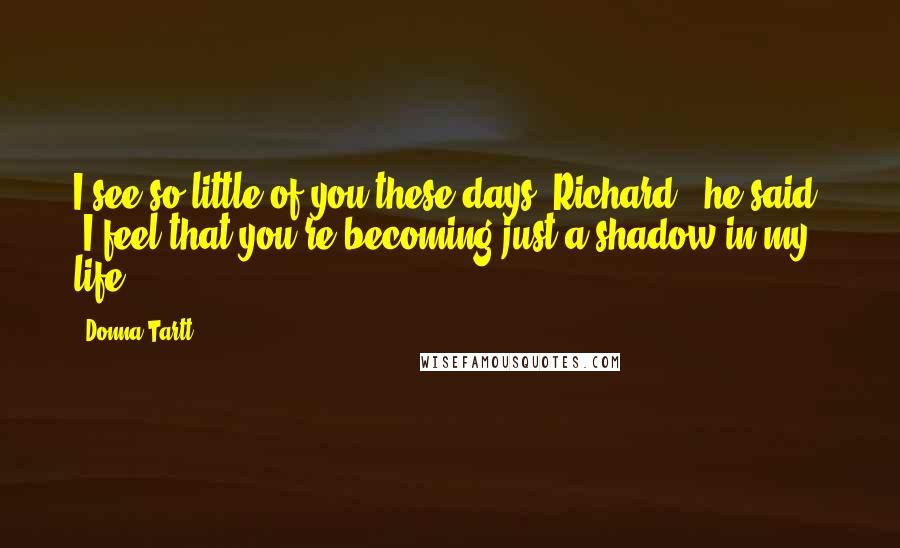Donna Tartt Quotes: I see so little of you these days, Richard," he said. "I feel that you're becoming just a shadow in my life.