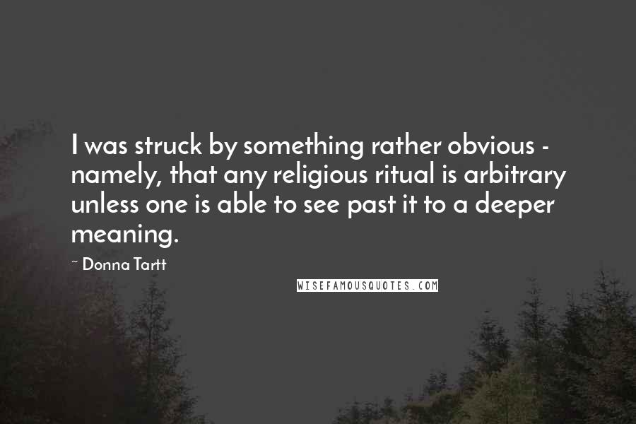 Donna Tartt Quotes: I was struck by something rather obvious - namely, that any religious ritual is arbitrary unless one is able to see past it to a deeper meaning.