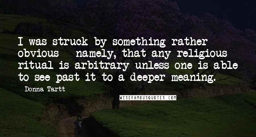 Donna Tartt Quotes: I was struck by something rather obvious - namely, that any religious ritual is arbitrary unless one is able to see past it to a deeper meaning.