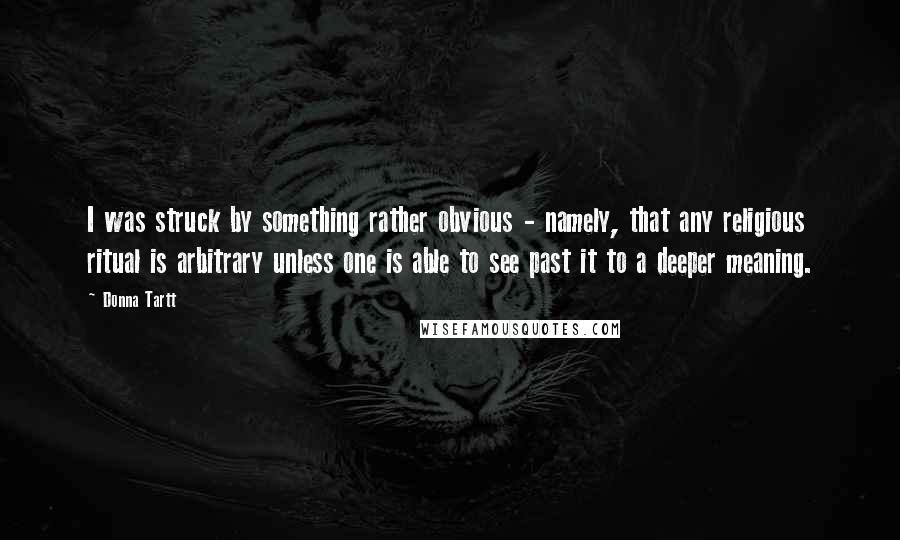 Donna Tartt Quotes: I was struck by something rather obvious - namely, that any religious ritual is arbitrary unless one is able to see past it to a deeper meaning.