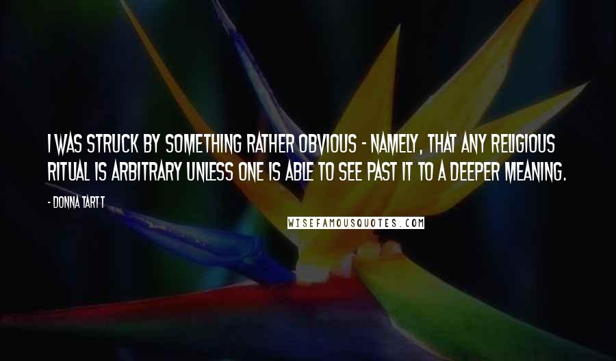 Donna Tartt Quotes: I was struck by something rather obvious - namely, that any religious ritual is arbitrary unless one is able to see past it to a deeper meaning.