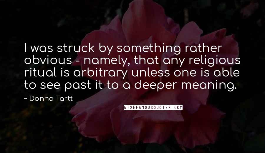Donna Tartt Quotes: I was struck by something rather obvious - namely, that any religious ritual is arbitrary unless one is able to see past it to a deeper meaning.