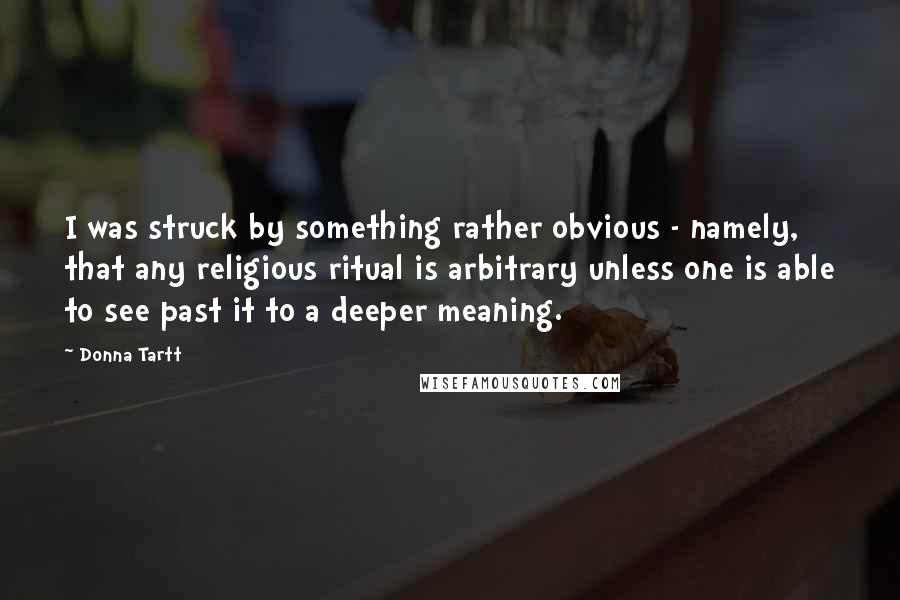 Donna Tartt Quotes: I was struck by something rather obvious - namely, that any religious ritual is arbitrary unless one is able to see past it to a deeper meaning.