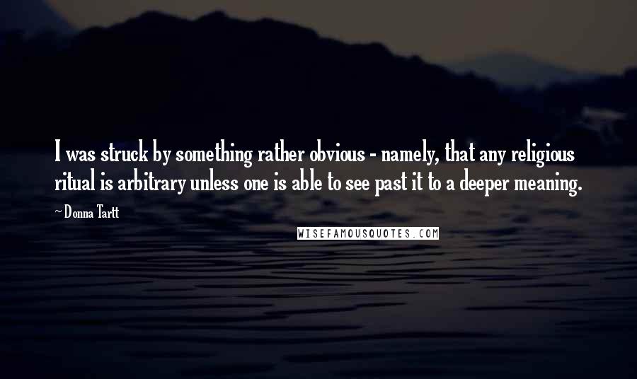 Donna Tartt Quotes: I was struck by something rather obvious - namely, that any religious ritual is arbitrary unless one is able to see past it to a deeper meaning.