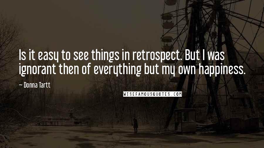 Donna Tartt Quotes: Is it easy to see things in retrospect. But I was ignorant then of everything but my own happiness.