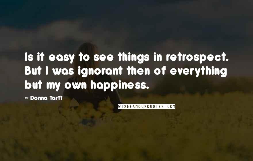 Donna Tartt Quotes: Is it easy to see things in retrospect. But I was ignorant then of everything but my own happiness.