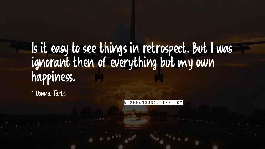 Donna Tartt Quotes: Is it easy to see things in retrospect. But I was ignorant then of everything but my own happiness.