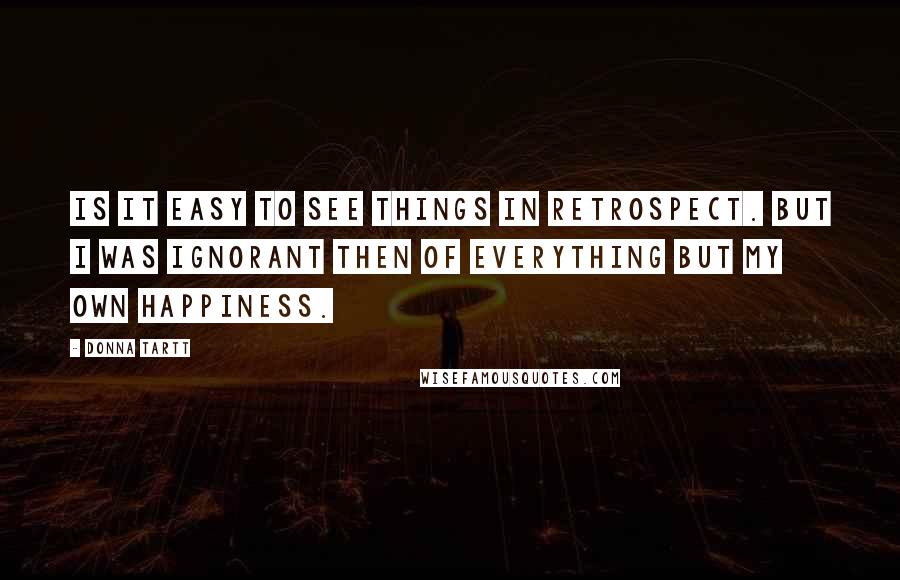Donna Tartt Quotes: Is it easy to see things in retrospect. But I was ignorant then of everything but my own happiness.
