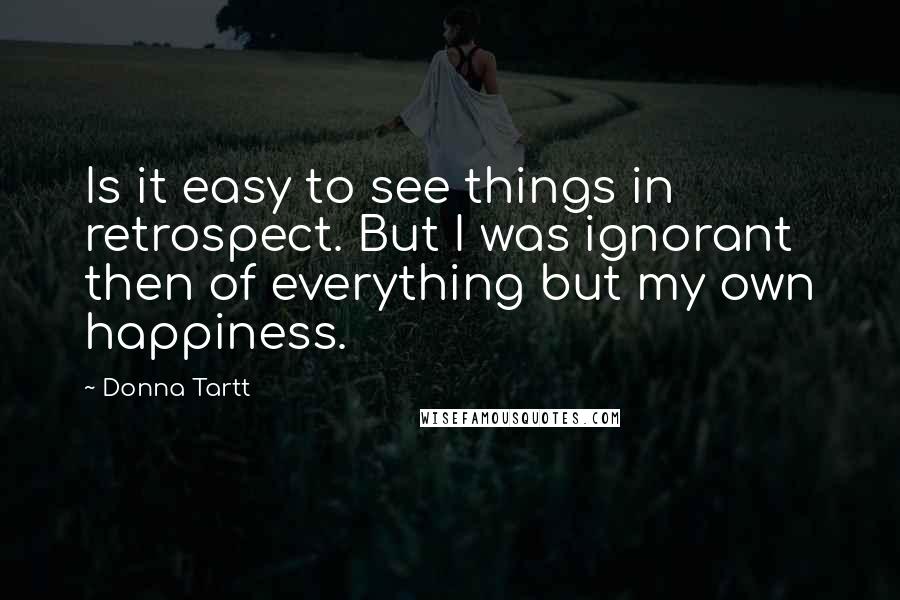 Donna Tartt Quotes: Is it easy to see things in retrospect. But I was ignorant then of everything but my own happiness.