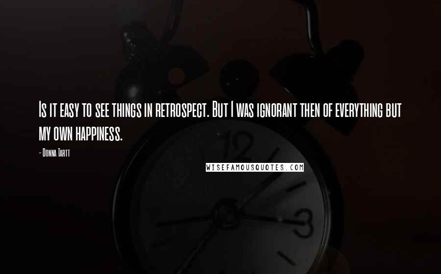 Donna Tartt Quotes: Is it easy to see things in retrospect. But I was ignorant then of everything but my own happiness.