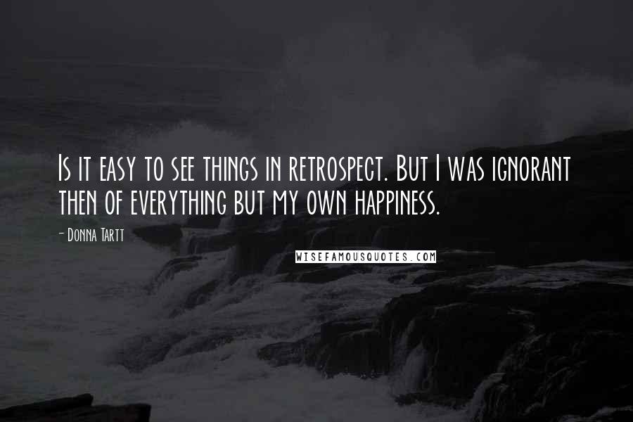 Donna Tartt Quotes: Is it easy to see things in retrospect. But I was ignorant then of everything but my own happiness.