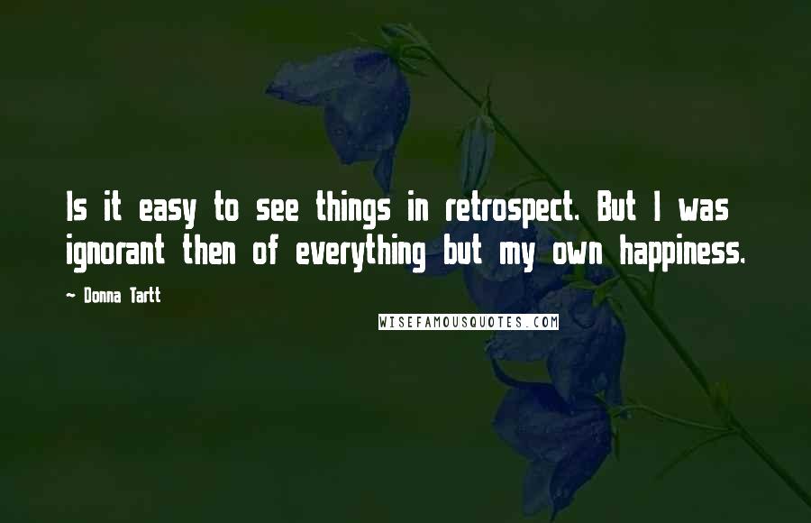 Donna Tartt Quotes: Is it easy to see things in retrospect. But I was ignorant then of everything but my own happiness.