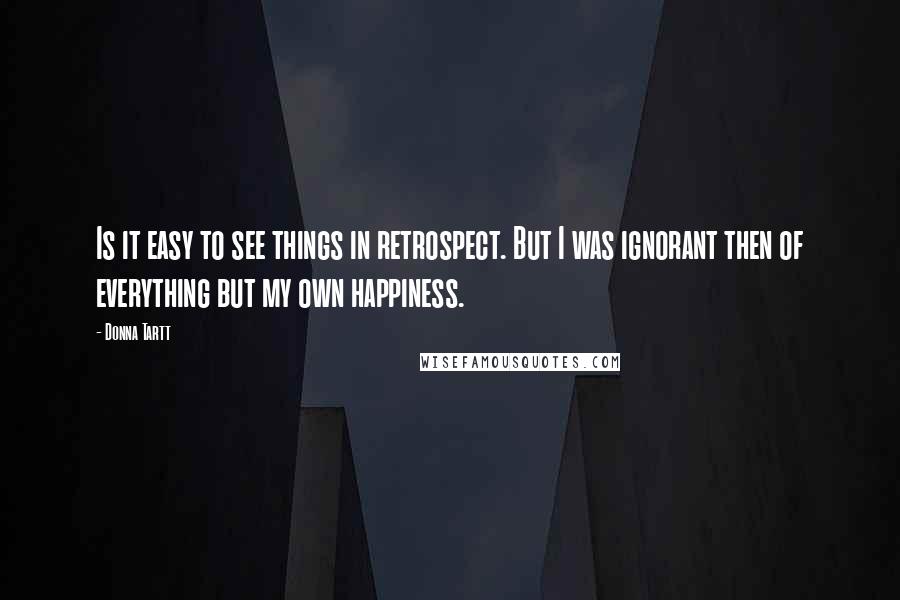 Donna Tartt Quotes: Is it easy to see things in retrospect. But I was ignorant then of everything but my own happiness.