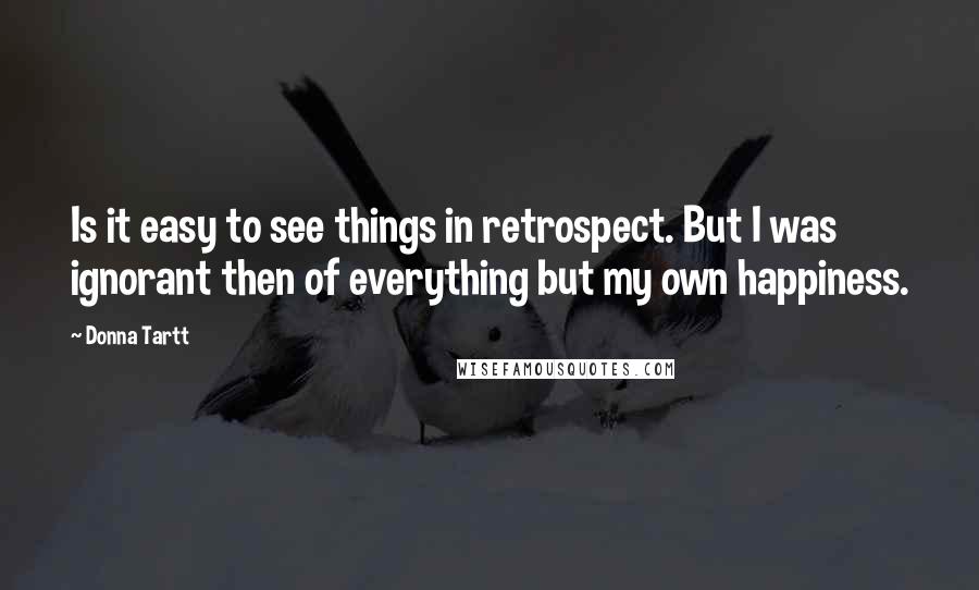 Donna Tartt Quotes: Is it easy to see things in retrospect. But I was ignorant then of everything but my own happiness.