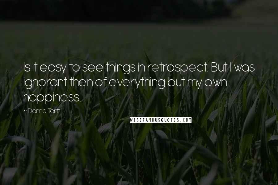 Donna Tartt Quotes: Is it easy to see things in retrospect. But I was ignorant then of everything but my own happiness.