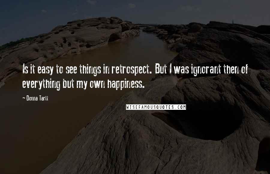 Donna Tartt Quotes: Is it easy to see things in retrospect. But I was ignorant then of everything but my own happiness.