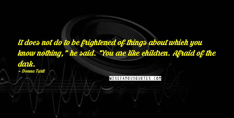 Donna Tartt Quotes: It does not do to be frightened of things about which you know nothing," he said. "You are like children. Afraid of the dark.