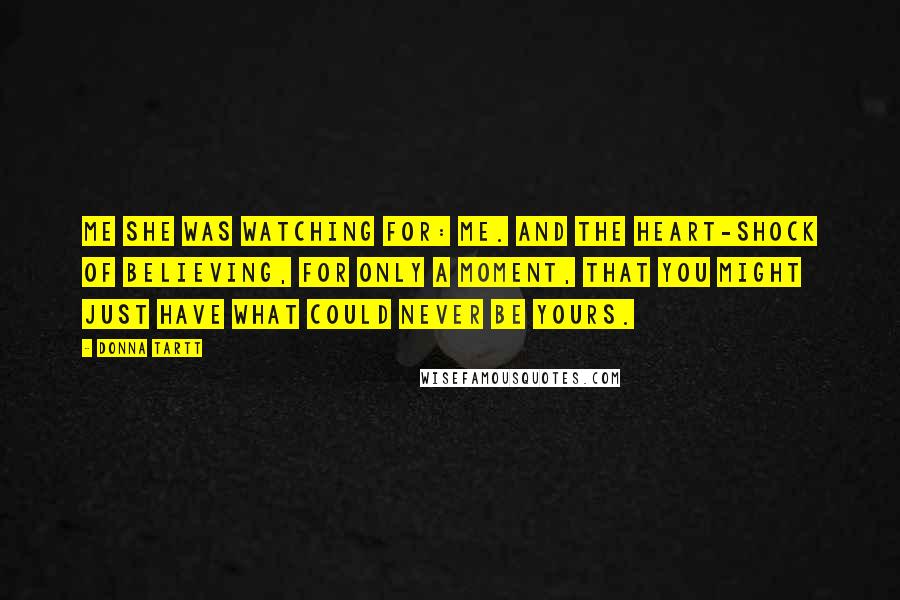 Donna Tartt Quotes: Me she was watching for: me. And the heart-shock of believing, for only a moment, that you might just have what could never be yours.