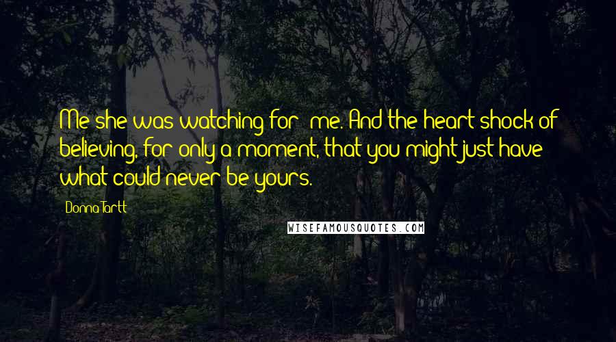 Donna Tartt Quotes: Me she was watching for: me. And the heart-shock of believing, for only a moment, that you might just have what could never be yours.