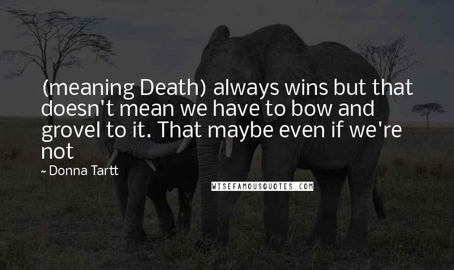 Donna Tartt Quotes: (meaning Death) always wins but that doesn't mean we have to bow and grovel to it. That maybe even if we're not