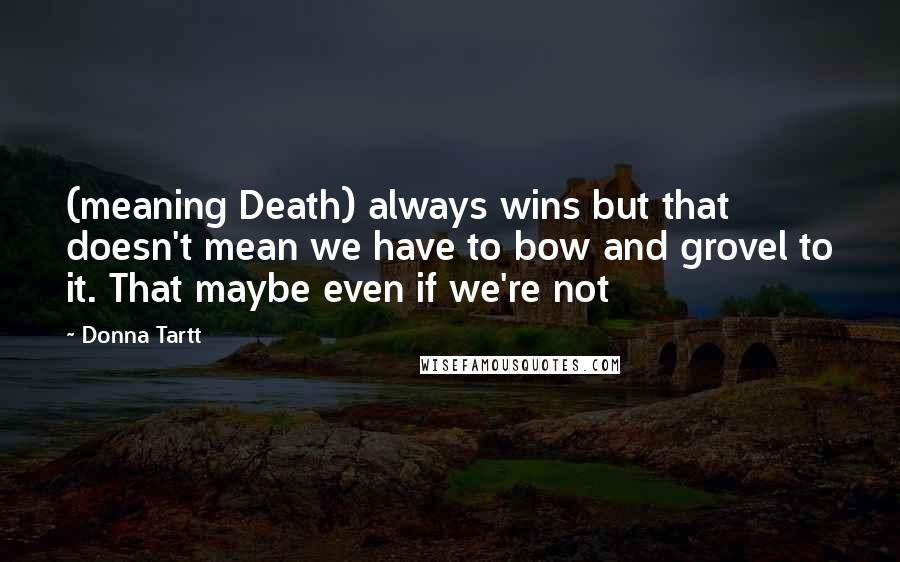 Donna Tartt Quotes: (meaning Death) always wins but that doesn't mean we have to bow and grovel to it. That maybe even if we're not