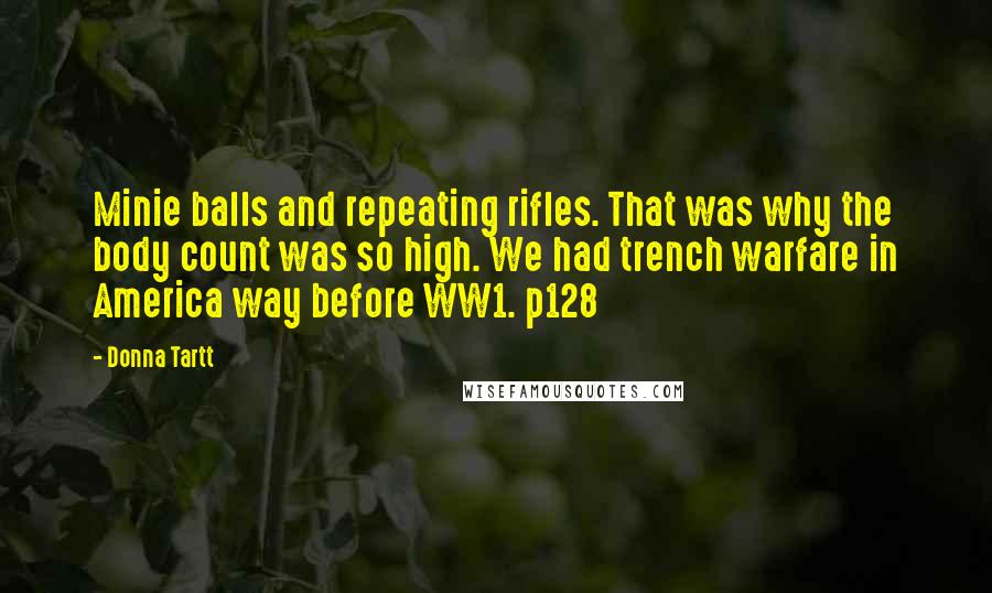 Donna Tartt Quotes: Minie balls and repeating rifles. That was why the body count was so high. We had trench warfare in America way before WW1. p128