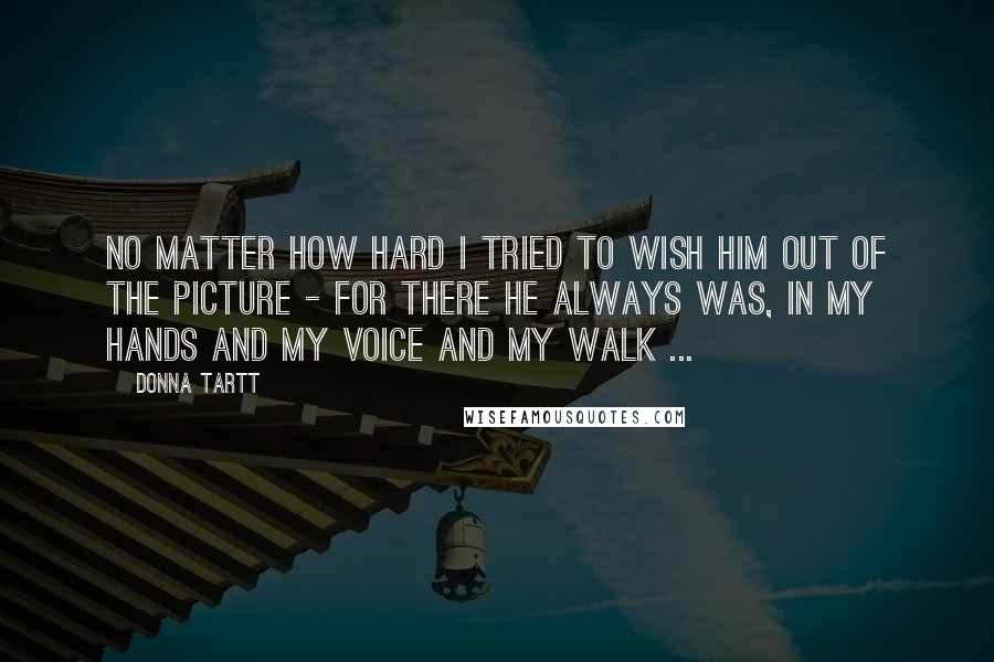 Donna Tartt Quotes: No matter how hard I tried to wish him out of the picture - for there he always was, in my hands and my voice and my walk ...