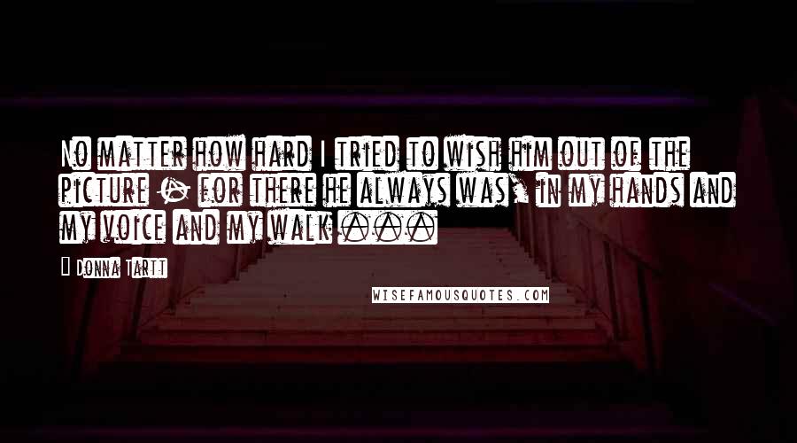 Donna Tartt Quotes: No matter how hard I tried to wish him out of the picture - for there he always was, in my hands and my voice and my walk ...