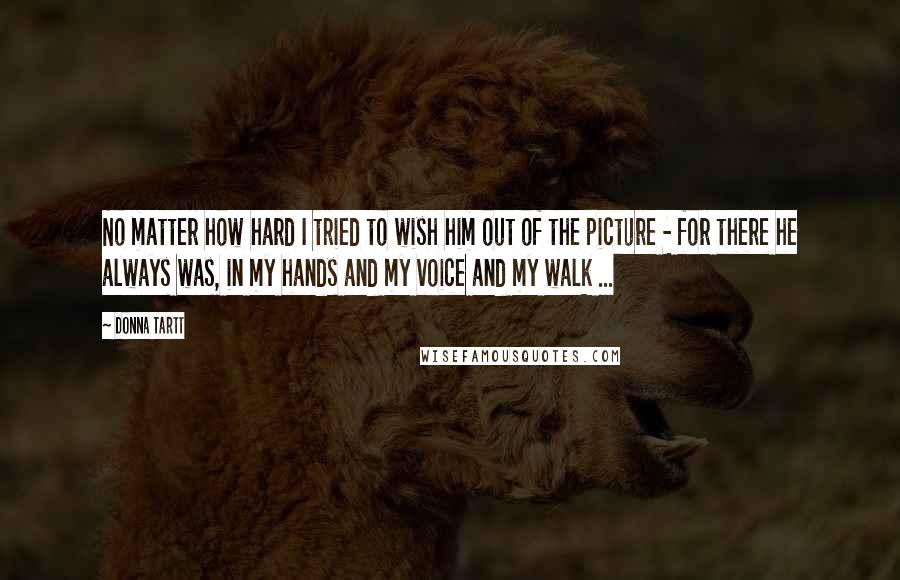 Donna Tartt Quotes: No matter how hard I tried to wish him out of the picture - for there he always was, in my hands and my voice and my walk ...