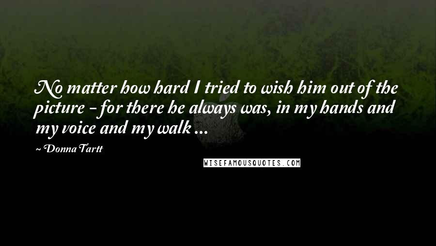 Donna Tartt Quotes: No matter how hard I tried to wish him out of the picture - for there he always was, in my hands and my voice and my walk ...