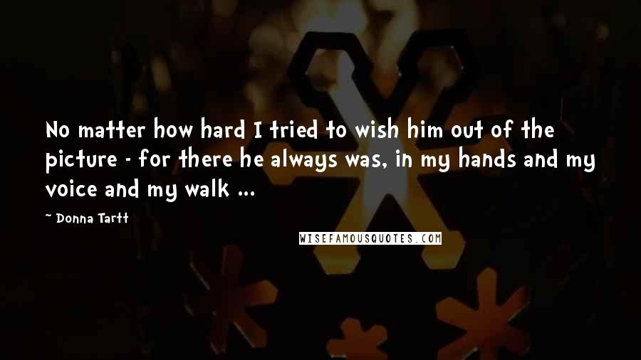 Donna Tartt Quotes: No matter how hard I tried to wish him out of the picture - for there he always was, in my hands and my voice and my walk ...