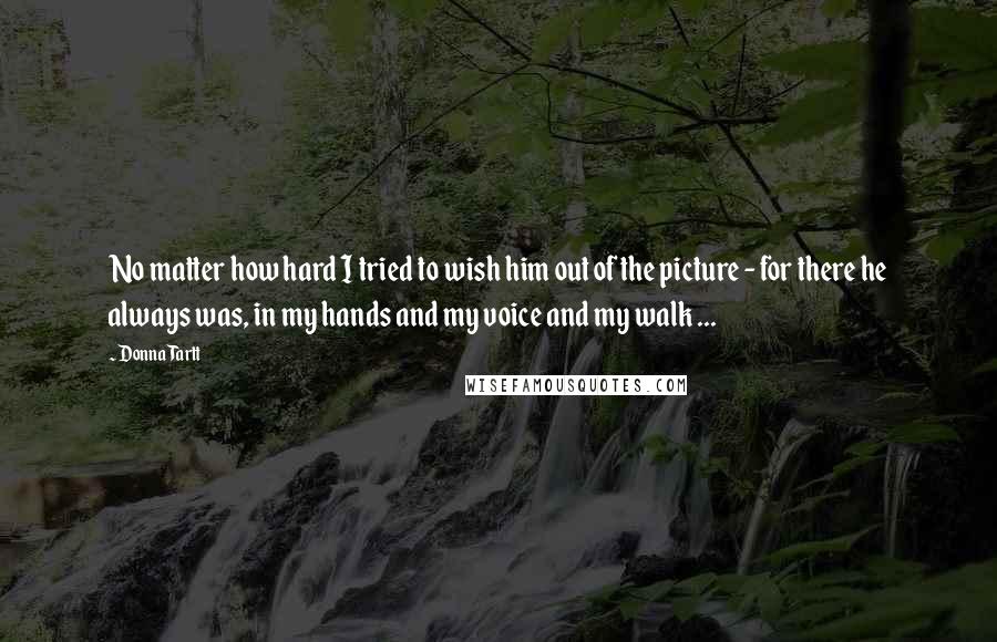 Donna Tartt Quotes: No matter how hard I tried to wish him out of the picture - for there he always was, in my hands and my voice and my walk ...