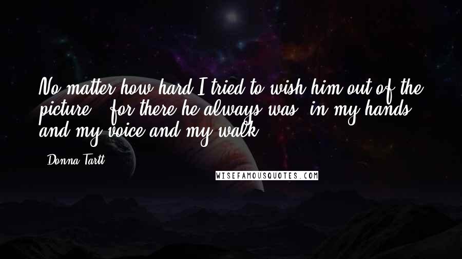 Donna Tartt Quotes: No matter how hard I tried to wish him out of the picture - for there he always was, in my hands and my voice and my walk ...