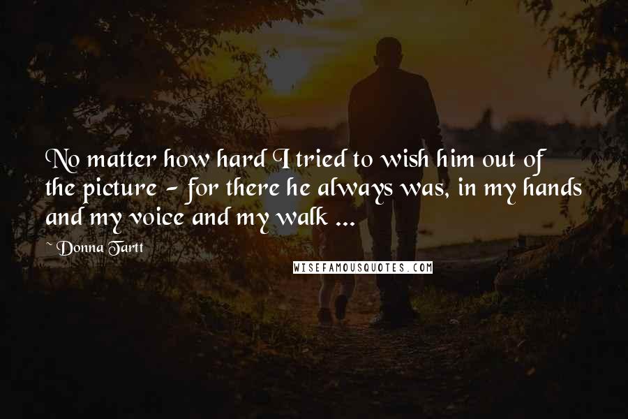 Donna Tartt Quotes: No matter how hard I tried to wish him out of the picture - for there he always was, in my hands and my voice and my walk ...