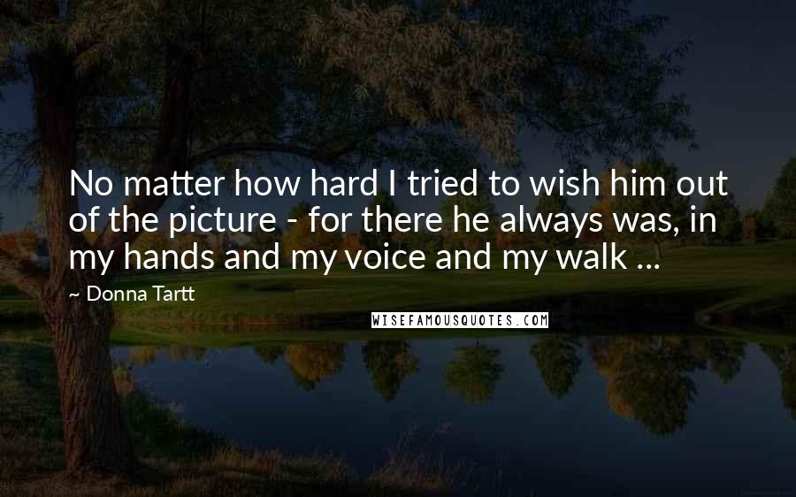 Donna Tartt Quotes: No matter how hard I tried to wish him out of the picture - for there he always was, in my hands and my voice and my walk ...